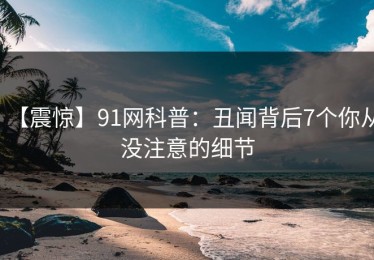 【震惊】91网科普：丑闻背后7个你从没注意的细节