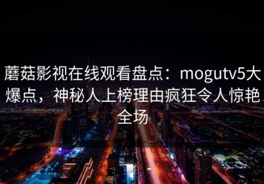 蘑菇影视在线观看盘点：mogutv5大爆点，神秘人上榜理由疯狂令人惊艳全场