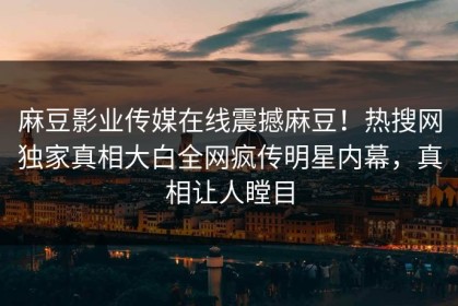 麻豆影业传媒在线震撼麻豆！热搜网独家真相大白全网疯传明星内幕，真相让人瞠目