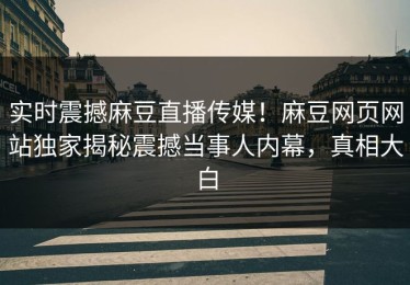 实时震撼麻豆直播传媒！麻豆网页网站独家揭秘震撼当事人内幕，真相大白