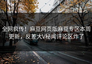 全网疯传！麻豆网页版麻豆专区本周更新，反差大V秘闻评论区炸了