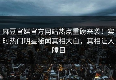 麻豆官媒官方网站热点重磅来袭！实时热门明星秘闻真相大白，真相让人瞠目
