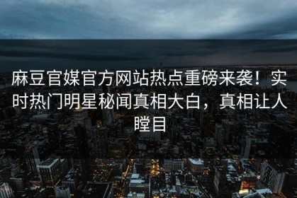 麻豆官媒官方网站热点重磅来袭！实时热门明星秘闻真相大白，真相让人瞠目