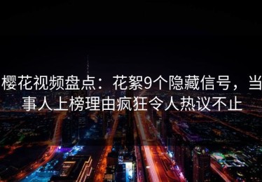 樱花视频盘点：花絮9个隐藏信号，当事人上榜理由疯狂令人热议不止