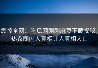 震惊全网！吃瓜网刚刚麻豆下载揭秘，热议圈内人真相让人真相大白