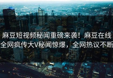 麻豆短视频秘闻重磅来袭！麻豆在线全网疯传大V秘闻惊爆，全网热议不断