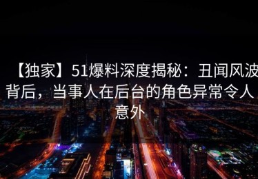 【独家】51爆料深度揭秘：丑闻风波背后，当事人在后台的角色异常令人意外