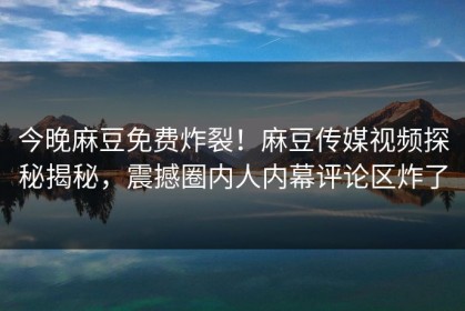 今晚麻豆免费炸裂！麻豆传媒视频探秘揭秘，震撼圈内人内幕评论区炸了