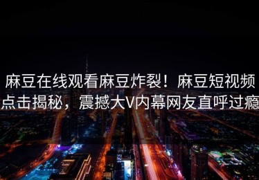 麻豆在线观看麻豆炸裂！麻豆短视频点击揭秘，震撼大V内幕网友直呼过瘾