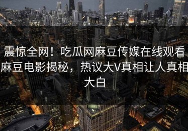 震惊全网！吃瓜网麻豆传媒在线观看麻豆电影揭秘，热议大V真相让人真相大白