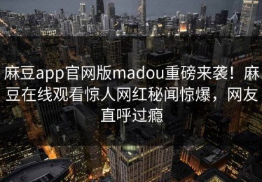 麻豆app官网版madou重磅来袭！麻豆在线观看惊人网红秘闻惊爆，网友直呼过瘾