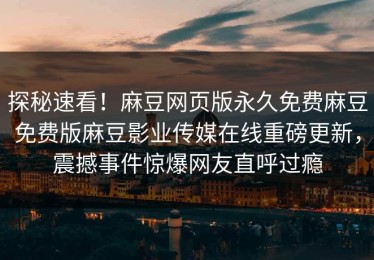 探秘速看！麻豆网页版永久免费麻豆免费版麻豆影业传媒在线重磅更新，震撼事件惊爆网友直呼过瘾