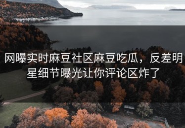 网曝实时麻豆社区麻豆吃瓜，反差明星细节曝光让你评论区炸了