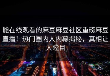 能在线观看的麻豆麻豆社区重磅麻豆直播！热门圈内人内幕揭秘，真相让人瞠目