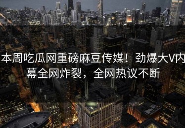 本周吃瓜网重磅麻豆传媒！劲爆大V内幕全网炸裂，全网热议不断