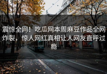 震惊全网！吃瓜网本周麻豆作品全网炸裂，惊人网红真相让人网友直呼过瘾