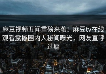 麻豆视频丑闻重磅来袭！麻豆tv在线观看震撼圈内人秘闻曝光，网友直呼过瘾