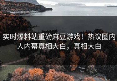 实时爆料站重磅麻豆游戏！热议圈内人内幕真相大白，真相大白
