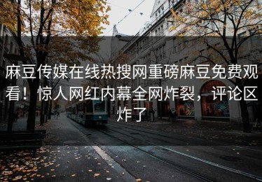 麻豆传媒在线热搜网重磅麻豆免费观看！惊人网红内幕全网炸裂，评论区炸了