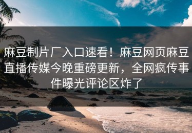 麻豆制片厂入口速看！麻豆网页麻豆直播传媒今晚重磅更新，全网疯传事件曝光评论区炸了
