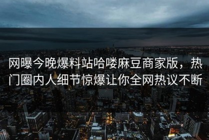 网曝今晚爆料站哈喽麻豆商家版，热门圈内人细节惊爆让你全网热议不断