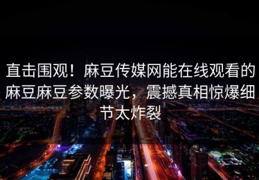 直击围观！麻豆传媒网能在线观看的麻豆麻豆参数曝光，震撼真相惊爆细节太炸裂