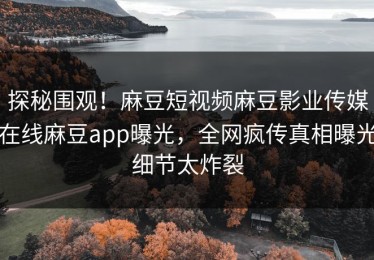 探秘围观！麻豆短视频麻豆影业传媒在线麻豆app曝光，全网疯传真相曝光细节太炸裂