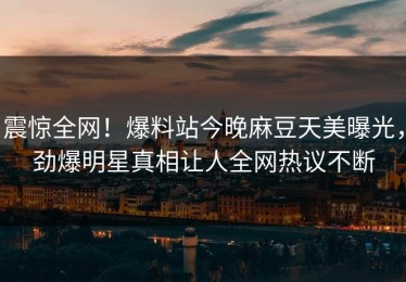 震惊全网！爆料站今晚麻豆天美曝光，劲爆明星真相让人全网热议不断