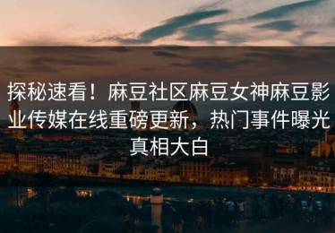 探秘速看！麻豆社区麻豆女神麻豆影业传媒在线重磅更新，热门事件曝光真相大白