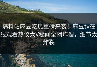 爆料站麻豆吃瓜重磅来袭！麻豆tv在线观看热议大V秘闻全网炸裂，细节太炸裂