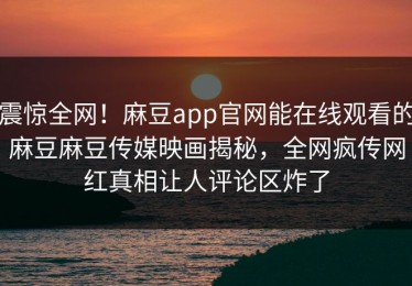 震惊全网！麻豆app官网能在线观看的麻豆麻豆传媒映画揭秘，全网疯传网红真相让人评论区炸了