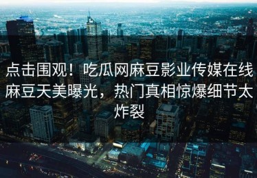点击围观！吃瓜网麻豆影业传媒在线麻豆天美曝光，热门真相惊爆细节太炸裂