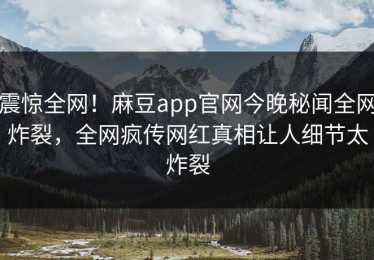 震惊全网！麻豆app官网今晚秘闻全网炸裂，全网疯传网红真相让人细节太炸裂