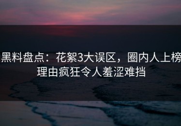 黑料盘点：花絮3大误区，圈内人上榜理由疯狂令人羞涩难挡