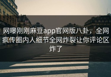 网曝刚刚麻豆app官网版八卦，全网疯传圈内人细节全网炸裂让你评论区炸了