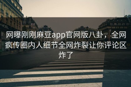 网曝刚刚麻豆app官网版八卦，全网疯传圈内人细节全网炸裂让你评论区炸了