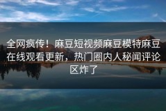 全网疯传！麻豆短视频麻豆模特麻豆在线观看更新，热门圈内人秘闻评论区炸了