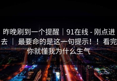 昨晚刷到一个提醒｜91在线 - 刚点进去 ｜ 最要命的是这一句提示！！看完你就懂我为什么生气