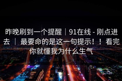 昨晚刷到一个提醒｜91在线 - 刚点进去 ｜ 最要命的是这一句提示！！看完你就懂我为什么生气