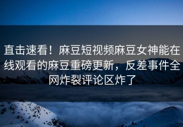 直击速看！麻豆短视频麻豆女神能在线观看的麻豆重磅更新，反差事件全网炸裂评论区炸了