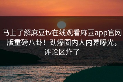 马上了解麻豆tv在线观看麻豆app官网版重磅八卦！劲爆圈内人内幕曝光，评论区炸了