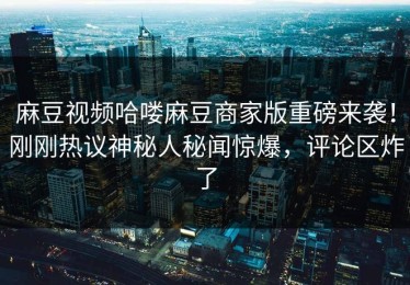麻豆视频哈喽麻豆商家版重磅来袭！刚刚热议神秘人秘闻惊爆，评论区炸了