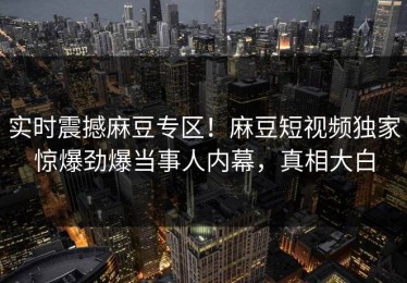 实时震撼麻豆专区！麻豆短视频独家惊爆劲爆当事人内幕，真相大白