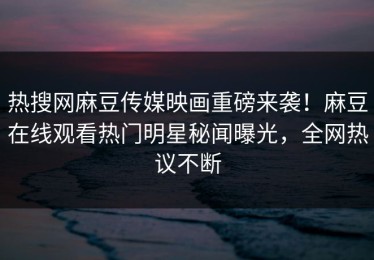 热搜网麻豆传媒映画重磅来袭！麻豆在线观看热门明星秘闻曝光，全网热议不断