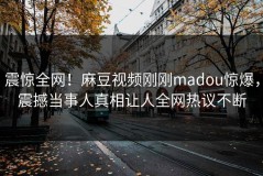震惊全网！麻豆视频刚刚madou惊爆，震撼当事人真相让人全网热议不断