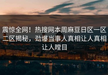 震惊全网！热搜网本周麻豆日区一区二区揭秘，劲爆当事人真相让人真相让人瞠目