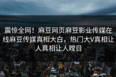 震惊全网！麻豆网页麻豆影业传媒在线麻豆传媒真相大白，热门大V真相让人真相让人瞠目