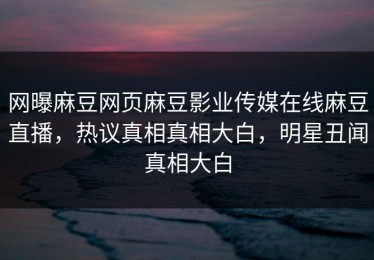 网曝麻豆网页麻豆影业传媒在线麻豆直播，热议真相真相大白，明星丑闻真相大白