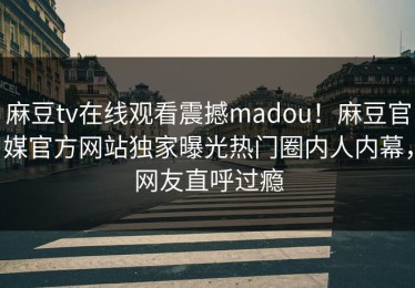 麻豆tv在线观看震撼madou！麻豆官媒官方网站独家曝光热门圈内人内幕，网友直呼过瘾