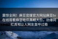 震惊全网！麻豆官媒官方网站麻豆tv在线观看麻豆吃瓜真相大白，劲爆网红真相让人网友直呼过瘾